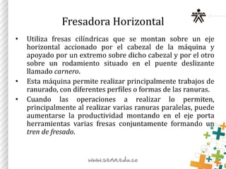 Fresadora Horizontal
• Utiliza fresas cilíndricas que se montan sobre un eje
horizontal accionado por el cabezal de la máquina y
apoyado por un extremo sobre dicho cabezal y por el otro
sobre un rodamiento situado en el puente deslizante
llamado carnero.
• Esta máquina permite realizar principalmente trabajos de
ranurado, con diferentes perfiles o formas de las ranuras.
• Cuando las operaciones a realizar lo permiten,
principalmente al realizar varias ranuras paralelas, puede
aumentarse la productividad montando en el eje porta
herramientas varias fresas conjuntamente formando un
tren de fresado.
 