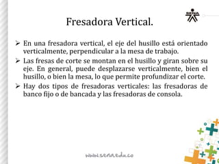 Fresadora Vertical.
 En una fresadora vertical, el eje del husillo está orientado
verticalmente, perpendicular a la mesa de trabajo.
 Las fresas de corte se montan en el husillo y giran sobre su
eje. En general, puede desplazarse verticalmente, bien el
husillo, o bien la mesa, lo que permite profundizar el corte.
 Hay dos tipos de fresadoras verticales: las fresadoras de
banco fijo o de bancada y las fresadoras de consola.
 