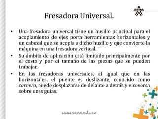 Fresadora Universal.
• Una fresadora universal tiene un husillo principal para el
acoplamiento de ejes porta herramientas horizontales y
un cabezal que se acopla a dicho husillo y que convierte la
máquina en una fresadora vertical.
• Su ámbito de aplicación está limitado principalmente por
el costo y por el tamaño de las piezas que se pueden
trabajar.
• En las fresadoras universales, al igual que en las
horizontales, el puente es deslizante, conocido como
carnero, puede desplazarse de delante a detrás y viceversa
sobre unas guías.
 