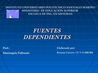 INSTITUTO UNIVERSITARIO POLITÉCNICO SANTIAGO MARIÑO
            MINISTERIO DE EDUCACIÓN SUPERIOR
               ESCUELA DE ING. EN SISTEMAS




                 FUENTES
               DEPENDIENTES
Prof.:                         Elaborado por:
Mariangela Pollonais           Roxana Llovera CI: V-11.008.904
 