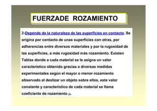FUERZADE ROZAMIENTOFUERZADE ROZAMIENTO
2-Depende de la naturaleza de las superficies en contacto. Se
origina por contacto de unas superficies con otras, por
adherencias entre diversos materiales y por la rugosidad de
las superficies, a más rugosidad más rozamiento. Existen
Tablas donde a cada material se le asigna un valor
característico obtenido gracias a diversas medidas
experimentales según el mayor o menor rozamiento
observado al deslizar un objeto sobre ellos, este valor
constante y característico de cada material se llama
coeficiente de rozamiento .
 