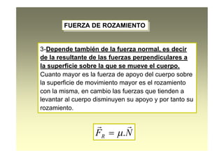 FUERZA DE ROZAMIENTOFUERZA DE ROZAMIENTO
3-Depende también de la fuerza normal, es decir
de la resultante de las fuerzas perpendiculares a
la superficie sobre la que se mueve el cuerpo.
Cuanto mayor es la fuerza de apoyo del cuerpo sobre
la superficie de movimiento mayor es el rozamiento
con la misma, en cambio las fuerzas que tienden a
levantar al cuerpo disminuyen su apoyo y por tanto su
rozamiento.
NFR

.
 