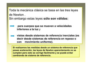 Toda la mecánica clásica se basa en las tres leyes
de Newton .
Sin embargo estas leyes sólo son válidas:
para cuerpos que se mueven a velocidades
inferiores a la luz y
vistos desde sistemas de referencia inerciales (es
decir desde sistemas de referencia en reposo o
con movimiento uniforme).
Si realizamos las medidas desde un sistema de referencia que
posee aceleración, las leyes de Newton aparentemente no se
cumplen pero esto se corrige fácilmente y se puede evitar
cambiando de sistema de referencia.
 