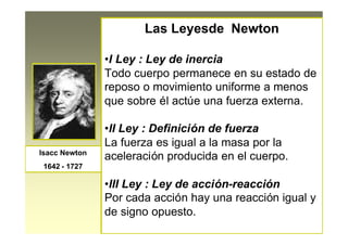 Las Leyesde Newton
•I Ley : Ley de inercia
Todo cuerpo permanece en su estado de
reposo o movimiento uniforme a menos
que sobre él actúe una fuerza externa.
•II Ley : Definición de fuerza
La fuerza es igual a la masa por la
aceleración producida en el cuerpo.
•III Ley : Ley de acción-reacción
Por cada acción hay una reacción igual y
de signo opuesto.
Isacc Newton
1642 - 1727
 