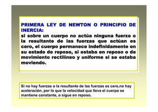 PRIMERA LEY DE NEWTON O PRINCIPIO DE
INERCIA:
si sobre un cuerpo no actúa ninguna fuerza o
la resultante de las fuerzas que actúan es
cero, el cuerpo permanece indefinidamente en
su estado de reposo, si estaba en reposo o de
movimiento rectilíneo y uniforme si se estaba
moviendo.
PRIMERA LEY DE NEWTON O PRINCIPIO DE
INERCIA:
si sobre un cuerpo no actúa ninguna fuerza o
la resultante de las fuerzas que actúan es
cero, el cuerpo permanece indefinidamente en
su estado de reposo, si estaba en reposo o de
movimiento rectilíneo y uniforme si se estaba
moviendo.
Si no hay fuerzas o la resultante de las fuerzas es cero,no hay
aceleración, por lo que la velocidad que lleva el cuerpo se
mantiene constante, o sigue en reposo.
 