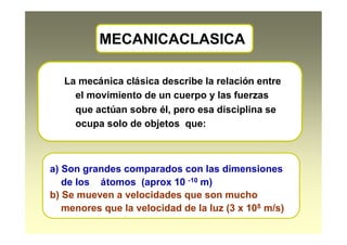 MECANICACLASICA
La mecánica clásica describe la relación entre
el movimiento de un cuerpo y las fuerzas
que actúan sobre él, pero esa disciplina se
ocupa solo de objetos que:
a) Son grandes comparados con las dimensiones
de los átomos (aprox 10 -10 m)
b) Se mueven a velocidades que son mucho
menores que la velocidad de la luz (3 x 108 m/s)
 