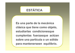 Es una parte de la mecánica
clásica que tiene como objeto,
estudiarlas condicionesque
cumplenlas fuerzasque actúan
sobre una partícula o un sólido
para mantenerseen equilibrio.
ESTÁTICA
 