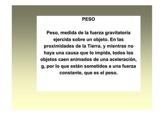 PESOPESO
Peso, medida de la fuerza gravitatoriaPeso, medida de la fuerza gravitatoria
ejercida sobre un objeto. En lasejercida sobre un objeto. En las
proximidades de la Tierra, y mientras noproximidades de la Tierra, y mientras no
haya una causa que lo impida, todos loshaya una causa que lo impida, todos los
objetos caen animados de una aceleraciobjetos caen animados de una aceleracióón,n,
g, por lo que estg, por lo que estáán sometidos a una fuerzan sometidos a una fuerza
constante, que es el peso.constante, que es el peso.
 