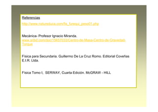 Referencias
http://www.natureduca.com/fis_furequi_peso01.php
Mecánica- Profesor Ignacio Miranda.
www.sribd.com/doc/15657033/Centro-de-Masa-Centro-de-Gravedad-
Torque
Física para Secundaria. Guillermo De La Cruz Romo. Editorial Coveñas
E.I.R. Ltda.
Física Tomo I, SERWAY, Cuarta Edición. McGRAW - HILL
 