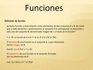 Funciones
Definición de función:
Se llama función a toda relación entre elementos de dos conjuntos A y B, de modo
que a todo elemento x perteneciente al conjunto A le corresponde un elemento y
solo uno del conjunto B, denominado imagen de x a través de la función f
F: A B es función de A en B v x ε A э! y ε B/ y= f(x).
El dominio de una función es el conjunto A, cuyos elementos
tienen imagen en B
Dom(f)= {x ε A/ f(x)= y ^ y ε B}
El codominio de una función es el conjunto formado
por los elementos de B
Cod = {y ε B/э x ε A ^ y= f(x)}
 