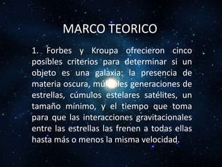 MARCO TEORICO
1. Forbes y Kroupa ofrecieron cinco
posibles criterios para determinar si un
objeto es una galaxia: la presencia de
materia oscura, múltiples generaciones de
estrellas, cúmulos estelares satélites, un
tamaño mínimo, y el tiempo que toma
para que las interacciones gravitacionales
entre las estrellas las frenen a todas ellas
hasta más o menos la misma velocidad.
 
