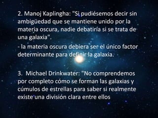 2. Manoj Kaplingha: "Si pudiésemos decir sin
ambigüedad que se mantiene unido por la
materia oscura, nadie debatiría si se trata de
una galaxia".
- la materia oscura debiera ser el único factor
determinante para definir la galaxia.

3. Michael Drinkwater: "No comprendemos
por completo cómo se forman las galaxias y
cúmulos de estrellas para saber si realmente
existe una división clara entre ellos
 