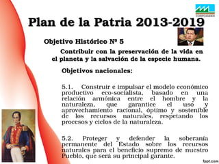 Objetivo Histórico Nº 5Objetivo Histórico Nº 5
            Contribuir con la preservación de la vida en Contribuir con la preservación de la vida en 
el planeta y la salvación de la especie humana.el planeta y la salvación de la especie humana.
Plan de la Patria 2013­2019Plan de la Patria 2013­2019
Objetivos nacionales:
5.1.    Construir e impulsar el modelo económico 
productivo  eco­socialista,  basado  en  una 
relación  armónica  entre  el  hombre  y  la 
naturaleza,  que  garantice  el  uso  y 
aprovechamiento  racional,  óptimo  y  sostenible 
de  los  recursos  naturales,  respetando  los 
procesos y ciclos de la naturaleza.
5.2.  Proteger  y  defender  la  soberanía 
permanente  del  Estado  sobre  los  recursos 
naturales para el  beneficio  supremo de nuestro 
Pueblo, que será su principal garante.
 