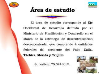                    El  área  de  estudio  corresponde  al  Eje El  área  de  estudio  corresponde  al  Eje 
Occidental  de  Desarrollo  definida  por  el Occidental  de  Desarrollo  definida  por  el 
Ministerio  de  Planificación  y  Desarrollo  en  el Ministerio  de  Planificación  y  Desarrollo  en  el 
Marco  de  la  estrategia  de  descentralización Marco  de  la  estrategia  de  descentralización 
desconcentrada,  que  comprende  4  entidades desconcentrada,  que  comprende  4  entidades 
federales  del  occidente  del  País: federales  del  occidente  del  País:  Zulia, Zulia, 
Táchira, Mérida y Trujillo.Táchira, Mérida y Trujillo.
      
                              Superficie: 75.324 KmSuperficie: 75.324 Km²²..
Área de estudioÁrea de estudio
 