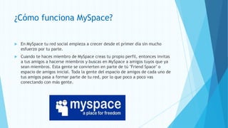 ¿Cómo funciona MySpace?

   En MySpace tu red social empieza a crecer desde el primer día sin mucho
    esfuerzo por tu parte.
   Cuando te haces miembro de MySpace creas tu propio perfil, entonces invitas
    a tus amigos a hacerse miembros y buscas en MySpace a amigos tuyos que ya
    sean miembros. Esta gente se convierten en parte de tú "Friend Space" o
    espacio de amigos inicial. Toda la gente del espacio de amigos de cada uno de
    tus amigos pasa a formar parte de tu red, por lo que poco a poco vas
    conectando con más gente.
 