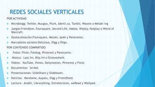 REDES SOCIALES VERTICALES
POR ACTIVIDAD
   Microblogg: Twitter, Muugoo, Plurk, Identi.ca, Tumblr, Wooxie o Metaki ing
   Juegos:Friendster, Foursquare, Second Life, Haboo, Wipley, Nosplay o World of
    Warcraft.
   Geolocalización:Foursquare, Metaki, Ipoki y Panoramio.
   Marcadores sociales:Delicious, Digg y Diigo.
POR CONTENIDO COMPARTIDO
    Fotos: Flickr, Fotolog, Pinterest y Panoramio.
   Música: Last.fm, Blip.fm o Grooveshark.
   Vídeos: YouTube, Vimeo, Dailymotion, Pinterest y Flickr.
   Documentos: Scribd.
   Presentaciones: SlideShare y Slideboom.
   Noticias: Menéame, Aupatu, Digg y Friendfeed.
   Lectura: Anobii, Librarything, Entrelectores, weRead y Wattpad.
 
