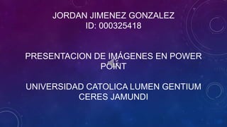 JORDAN JIMENEZ GONZALEZ
ID: 000325418
PRESENTACION DE IMÁGENES EN POWER
POINT
UNIVERSIDAD CATOLICA LUMEN GENTIUM
CERES JAMUNDI
 