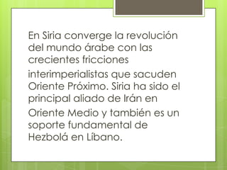 En Siria converge la revolución
del mundo árabe con las
crecientes fricciones
interimperialistas que sacuden
Oriente Próximo. Siria ha sido el
principal aliado de Irán en
Oriente Medio y también es un
soporte fundamental de
Hezbolá en Líbano.
 