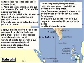 En todo caso todos los escenarios
están abiertos:                          Desde luego tampoco podemos
el Pentágono es consciente de que        descartar que, pese a la debilidad
una intervención de la OTAN en Siria     política de sus dirigentes,
podría terminar de                       sean, finalmente, las propias masas las
reventar los equilibrios de poderes en   que terminen por derrocar a Al-Asad.
Oriente Medio, pero también le           En todo caso,
preocupa que la                          cualquiera que sea la forma en que
influencia iraní sigua extendiéndose     caiga, su defenestración es producto
por Iraq y Líbano                        de las
                                         movilizaciones de masas.
El apoyo de Rusia a Siria no se debe
tan solo a la tradicional alianza
entre ambos paises o al retroceso
de la influencia rusa en el
mundo, el miedo del Kremlin a que
la revolución se extienda al
Cáucaso o a la propia Rusia
es un poderoso factor
 