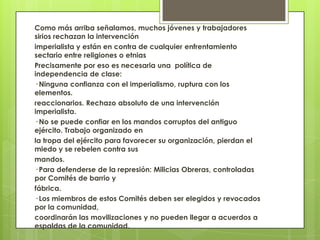 Como más arriba señalamos, muchos jóvenes y trabajadores
sirios rechazan la intervención
imperialista y están en contra de cualquier enfrentamiento
sectario entre religiones o etnias
Precisamente por eso es necesaria una política de
independencia de clase:
· Ninguna confianza con el imperialismo, ruptura con los
elementos.
reaccionarios. Rechazo absoluto de una intervención
imperialista.
· No se puede confiar en los mandos corruptos del antiguo
ejército. Trabajo organizado en
la tropa del ejército para favorecer su organización, pierdan el
miedo y se rebelen contra sus
mandos.
· Para defenderse de la represión: Milicias Obreras, controladas
por Comités de barrio y
fábrica.
· Los miembros de estos Comités deben ser elegidos y revocados
por la comunidad,
coordinarán las movilizaciones y no pueden llegar a acuerdos a
espaldas de la comunidad.
 