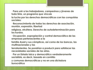 · Para unir a los trabajadores, campesinos y jóvenes de
toda Siria, un programa que vincule
la lucha por los derechos democráticos con las conquistas
sociales:
· Reconocimiento de todos los derechos de asociación,
reunión, expresión, libertad
religiosa, etcétera. Derecho de autodeterminación para
los kurdos.
· Ocupación, expropiación y control democrático de las
empresas pertenecientes a la
familia Asad y sus cómplices, así como de los bancos, las
multinacionales y los
terratenientes. Se pondrían a producir para satisfacer las
necesidades sociales de los sirios.
· Por un Estado laico y democrático verdaderamente
socialista, es decir, basado en comités
y comunas democráticas y no en una dictadura
burocrática
 