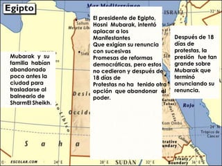 El presidente de Egipto,
                  Hosni Mubarak, intentó
                  aplacar a los
                  Manifestantes                 Después de 18
                  Que exigían su renuncia       días de
                  con sucesivas                 protestas, la
Mubarak y su      Promesas de reformas          presión fue tan
familia habían    democráticas, pero estos      grande sobre
abandonado        no cedieron y después de      Mubarak que
poco antes la     18 días de                    terminó
ciudad para       Protestas no ha tenido otra   anunciando su
trasladarse al    opción que abandonar el       renuncia.
balneario de      poder.
SharmEl Sheikh.
 