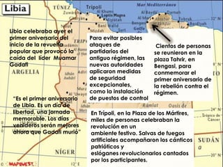 Libia celebraba ayer el
primer aniversario del       Para evitar posibles
inicio de la revuelta        ataques de               Cientos de personas
popular que provocó la       partidarios del         se reunieron en la
caída del líder Muamar       antiguo régimen, las    plaza Tahrir, en
Gadafi                       nuevas autoridades      Bengasi, para
                             aplicaron medidas       conmemorar el
                             de seguridad            primer aniversario de
                             excepcionales,          la rebelión contra el
                             como la instalación     régimen.
 “Es el primer aniversario   de puestos de control
 de Libia. Es un día de
 libertad, una jornada       En Trípoli, en la Plaza de los Mártires,
 memorable. Los días         miles de personas celebraban la
 venideros serán mejores     revolución en un
 ahora que Gadafi murió”     ambiente festivo. Salvas de fuegos
                             artificiales acompañaron los cánticos
                             patrióticos y
                             eslóganes revolucionarios cantados
                             por los participantes.
 
