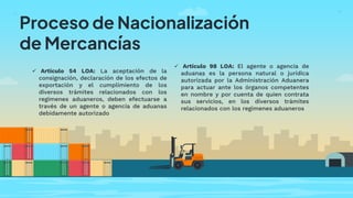Proceso de Nacionalización
de Mercancías
 Artículo 54 LOA: La aceptación de la
consignación, declaración de los efectos de
exportación y el cumplimiento de los
diversos trámites relacionados con los
regímenes aduaneros, deben efectuarse a
través de un agente o agencia de aduanas
debidamente autorizado
 Artículo 98 LOA: El agente o agencia de
aduanas es la persona natural o jurídica
autorizada por la Administración Aduanera
para actuar ante los órganos competentes
en nombre y por cuenta de quien contrata
sus servicios, en los diversos trámites
relacionados con los regímenes aduaneros
 