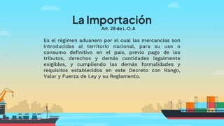 La Importación
Art. 28 de L.O.A
Es el régimen aduanero por el cual las mercancías son
introducidas al territorio nacional, para su uso o
consumo definitivo en el país, previo pago de los
tributos, derechos y demás cantidades legalmente
exigibles, y cumpliendo las demás formalidades y
requisitos establecidos en este Decreto con Rango,
Valor y Fuerza de Ley y su Reglamento.
 