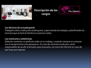 Descripción de los
cargos
Los técnicos de una peluquería
Trabajará codo a codo junto al peluquero, supervisando los trabajos y planificando los
servicios que se hará el cliente en sucesivas visitas.
Flor Fabian’sPeluquería Unisex
Las manicuras y esteticistas
Deberán mantener un perfecto orden en su trabajo, y estarán siempre en contacto
con el recepcionista y los peluqueros. En caso de necesitar productos, serán
responsables de acudir al almacén para buscarlos, así como de informar en caso de
que haya que reponer.
 