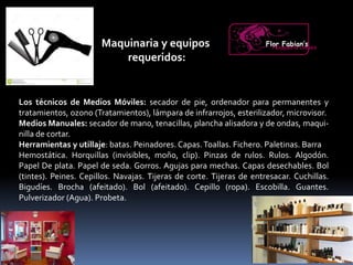 Maquinaria y equipos
requeridos:
Los técnicos de Medios Móviles: secador de pie, ordenador para permanentes y
tratamientos, ozono (Tratamientos), lámpara de infrarrojos, esterilizador, microvisor.
Medios Manuales: secador de mano, tenacillas, plancha alisadora y de ondas, maqui-
nilla de cortar.
Herramientas y utillaje: batas. Peinadores. Capas.Toallas. Fichero. Paletinas. Barra
Hemostática. Horquillas (invisibles, moño, clip). Pinzas de rulos. Rulos. Algodón.
Papel De plata. Papel de seda. Gorros. Agujas para mechas. Capas desechables. Bol
(tintes). Peines. Cepillos. Navajas. Tijeras de corte. Tijeras de entresacar. Cuchillas.
Bigudíes. Brocha (afeitado). Bol (afeitado). Cepillo (ropa). Escobilla. Guantes.
Pulverizador (Agua). Probeta.
Flor Fabian’sPeluquería Unisex
 