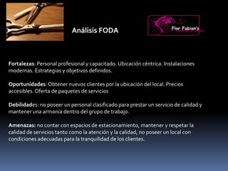 Análisis FODA
Fortalezas: Personal profesional y capacitado. Ubicación céntrica. Instalaciones
modernas. Estrategias y objetivos definidos.
Oportunidades: Obtener nuevos clientes por la ubicación del local. Precios
accesibles.Oferta de paquetes de servicios
Debilidades: no poseer un personal clasificado para prestar un servicio de calidad y
mantener una armonía dentro del grupo de trabajo.
Amenazas: no contar con espacios de estacionamiento, mantener y respetar la
calidad de servicios tanto como la atención y la calidad, no poseer un local con
condiciones adecuadas para la tranquilidad de los clientes.
Flor Fabian’sPeluquería Unisex
 