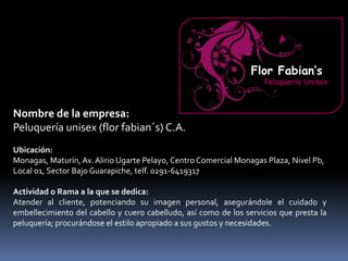 Nombre de la empresa:
Peluquería unisex (flor fabian´s) C.A.
Ubicación:
Monagas, Maturín, Av. Alirio Ugarte Pelayo, Centro Comercial Monagas Plaza, Nivel Pb,
Local 01, Sector Bajo Guarapiche, telf. 0291-6419317
Actividad o Rama a la que se dedica:
Atender al cliente, potenciando su imagen personal, asegurándole el cuidado y
embellecimiento del cabello y cuero cabelludo, así como de los servicios que presta la
peluquería; procurándose el estilo apropiado a sus gustos y necesidades.
Flor Fabian’s
Peluquería Unisex
 