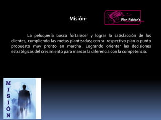 Misión:
La peluquería busca fortalecer y lograr la satisfacción de los
clientes, cumpliendo las metas planteadas; con su respectivo plan o punto
propuesto muy pronto en marcha. Logrando orientar las decisiones
estratégicas del crecimiento para marcar la diferencia con la competencia.
Flor Fabian’sPeluquería Unisex
 