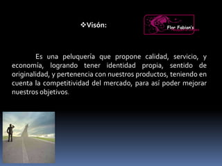 Visón:
Es una peluquería que propone calidad, servicio, y
economía, logrando tener identidad propia, sentido de
originalidad, y pertenencia con nuestros productos, teniendo en
cuenta la competitividad del mercado, para así poder mejorar
nuestros objetivos.
Flor Fabian’sPeluquería Unisex
 