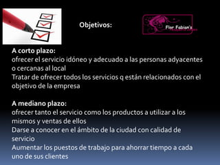 Objetivos:
A corto plazo:
ofrecer el servicio idóneo y adecuado a las personas adyacentes
o cercanas al local
Tratar de ofrecer todos los servicios q están relacionados con el
objetivo de la empresa
A mediano plazo:
ofrecer tanto el servicio como los productos a utilizar a los
mismos y ventas de ellos
Darse a conocer en el ámbito de la ciudad con calidad de
servicio
Aumentar los puestos de trabajo para ahorrar tiempo a cada
uno de sus clientes
Flor Fabian’sPeluquería Unisex
 