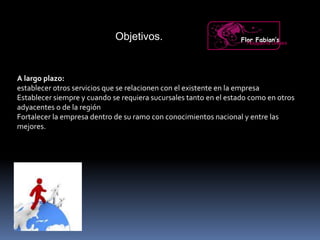 Objetivos.
A largo plazo:
establecer otros servicios que se relacionen con el existente en la empresa
Establecer siempre y cuando se requiera sucursales tanto en el estado como en otros
adyacentes o de la región
Fortalecer la empresa dentro de su ramo con conocimientos nacional y entre las
mejores.
Flor Fabian’sPeluquería Unisex
 