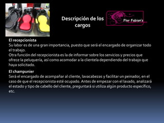 Descripción de los
cargos
El recepcionista
Su labor es de una gran importancia, puesto que será el encargado de organizar todo
el trabajo.
Otra función del recepcionista es la de informar sobre los servicios y precios que
ofrece la peluquería, así como acomodar a la clientela dependiendo del trabajo que
haya solicitado.
Flor Fabian’sPeluquería Unisex
El champunier
Será el encargado de acompañar al cliente, lavacabezas y facilitar un peinador, en el
caso de que el recepcionista esté ocupado. Antes de empezar con el lavado, analizará
el estado y tipo de cabello del cliente, preguntará si utiliza algún producto específico,
etc.
 