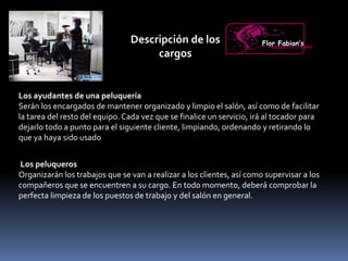 Descripción de los
cargos
Los ayudantes de una peluquería
Serán los encargados de mantener organizado y limpio el salón, así como de facilitar
la tarea del resto del equipo.Cada vez que se finalice un servicio, irá al tocador para
dejarlo todo a punto para el siguiente cliente, limpiando, ordenando y retirando lo
que ya haya sido usado
Flor Fabian’sPeluquería Unisex
Los peluqueros
Organizarán los trabajos que se van a realizar a los clientes, así como supervisar a los
compañeros que se encuentren a su cargo. En todo momento, deberá comprobar la
perfecta limpieza de los puestos de trabajo y del salón en general.
 