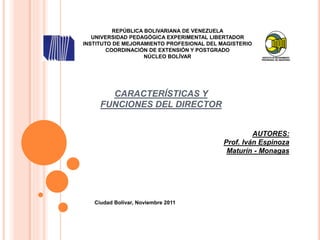 CARACTERÍSTICAS Y
FUNCIONES DEL DIRECTOR
REPÚBLICA BOLIVARIANA DE VENEZUELA
UNIVERSIDAD PEDAGÓGICA EXPERIMENTAL LIBERTADOR
INSTITUTO DE MEJORAMIENTO PROFESIONAL DEL MAGISTERIO
COORDINACIÓN DE EXTENSIÓN Y POSTGRADO
NÚCLEO BOLÍVAR
AUTORES:
Prof. Iván Espinoza
Maturín - Monagas
Ciudad Bolívar, Noviembre 2011
 