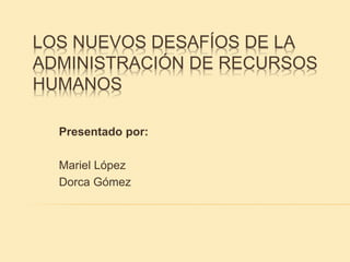 LOS NUEVOS DESAFÍOS DE LA
ADMINISTRACIÓN DE RECURSOS
HUMANOS
Presentado por:
Mariel López
Dorca Gómez
 