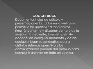 GOOGLE DOCS.
Documentos hojas de cálculo y
presentaciones basados en la web para
permitir a los usuarios editar archivos
simultáneamente y disponer siempre de la
versión más reciente, también permite
acceder en cualquier momento y desde
cualquier lugar es compatibles para
distintos sistemas operativo y los
administradores pueden dar permiso para
compartir archivos en todo un sistema.
 