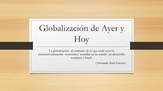 Globalización de Ayer y
Hoy
La globalización al contrario de lo que suele creer la
internacionalización económica mundial no ha tenido un desarrollo
continuo y lineal.
(Armando Kuri Gaytan)
 