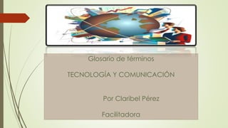 Glosario de términos
TECNOLOGÍA Y COMUNICACIÓN
Por Claribel Pérez
Facilitadora Grace Morales
 