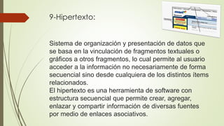 9-Hipertexto:
Sistema de organización y presentación de datos que
se basa en la vinculación de fragmentos textuales o
gráficos a otros fragmentos, lo cual permite al usuario
acceder a la información no necesariamente de forma
secuencial sino desde cualquiera de los distintos ítems
relacionados.
El hipertexto es una herramienta de software con
estructura secuencial que permite crear, agregar,
enlazar y compartir información de diversas fuentes
por medio de enlaces asociativos.
 