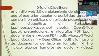 10-TutorialSlideShare:
es un sitio web 2.0 de alojamiento de diapositivas
que ofrece a los usuarios la posibilidad de subir y
compartir en público o en privado presentaciones
de diapositivas en PowerPoint
(.ppt,.pps,.pptx,.ppsx,.pot y.potx), OpenOffice
(.odp); presentaciones e infografías PDF (.pdf);
documentos en Adobe PDF (.pdf), Microsoft Word
(.doc,.docx y.rtf) y OpenOffice (.odt) y la mayoría
de documentos de texto sin formato (.txt),1 e
incluso algunos formatos de audio y vídeo.2
 
