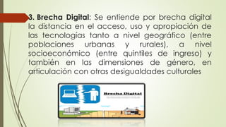 3. Brecha Digital: Se entiende por brecha digital
la distancia en el acceso, uso y apropiación de
las tecnologías tanto a nivel geográfico (entre
poblaciones urbanas y rurales), a nivel
socioeconómico (entre quintiles de ingreso) y
también en las dimensiones de género, en
articulación con otras desigualdades culturales
 