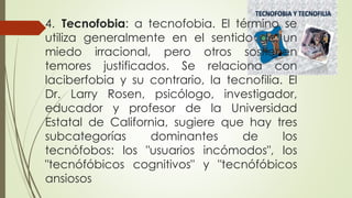 4. Tecnofobia: a tecnofobia. El término se
utiliza generalmente en el sentido de un
miedo irracional, pero otros sostienen
temores justificados. Se relaciona con
laciberfobia y su contrario, la tecnofilia. El
Dr. Larry Rosen, psicólogo, investigador,
educador y profesor de la Universidad
Estatal de California, sugiere que hay tres
subcategorías dominantes de los
tecnófobos: los "usuarios incómodos", los
"tecnófóbicos cognitivos" y "tecnófóbicos
ansiosos
 