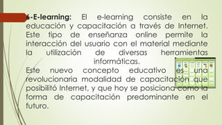 6-E-learning: El e-learning consiste en la
educación y capacitación a través de Internet.
Este tipo de enseñanza online permite la
interacción del usuario con el material mediante
la utilización de diversas herramientas
informáticas.
Este nuevo concepto educativo es una
revolucionaria modalidad de capacitación que
posibilitó Internet, y que hoy se posiciona como la
forma de capacitación predominante en el
futuro.
 