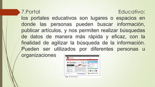 7.Portal Educativo:
los portales educativos son lugares o espacios en
donde las personas pueden buscar información,
publicar artículos, y nos permiten realizar búsquedas
de datos de manera más rápida y eficaz, con la
finalidad de agilizar la búsqueda de la información.
Pueden ser utilizados por diferentes personas u
organizaciones
 